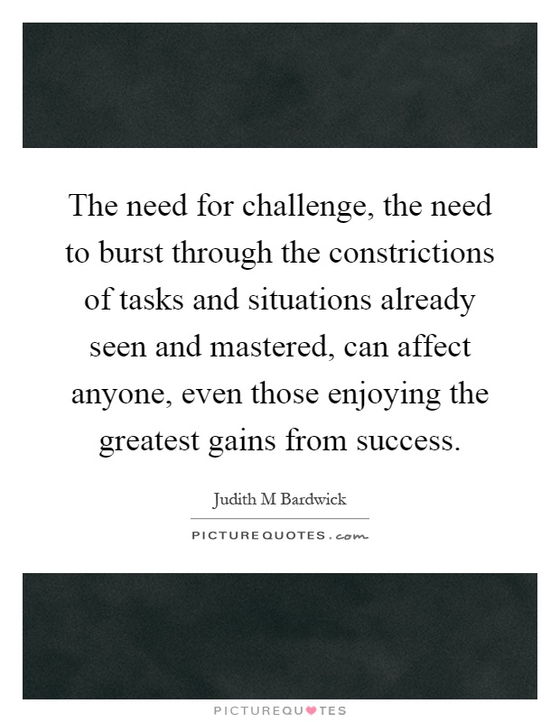 The need for challenge, the need to burst through the constrictions of tasks and situations already seen and mastered, can affect anyone, even those enjoying the greatest gains from success Picture Quote #1