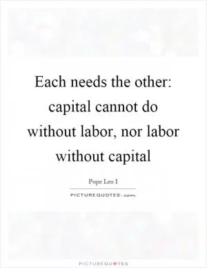 Each needs the other: capital cannot do without labor, nor labor without capital Picture Quote #1
