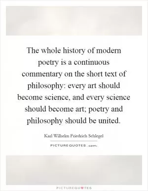 The whole history of modern poetry is a continuous commentary on the short text of philosophy: every art should become science, and every science should become art; poetry and philosophy should be united Picture Quote #1