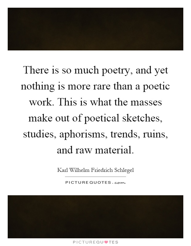 There is so much poetry, and yet nothing is more rare than a poetic work. This is what the masses make out of poetical sketches, studies, aphorisms, trends, ruins, and raw material Picture Quote #1