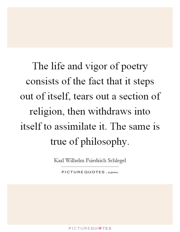 The life and vigor of poetry consists of the fact that it steps out of itself, tears out a section of religion, then withdraws into itself to assimilate it. The same is true of philosophy Picture Quote #1