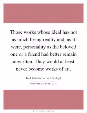 Those works whose ideal has not as much living reality and, as it were, personality as the beloved one or a friend had better remain unwritten. They would at least never become works of art Picture Quote #1