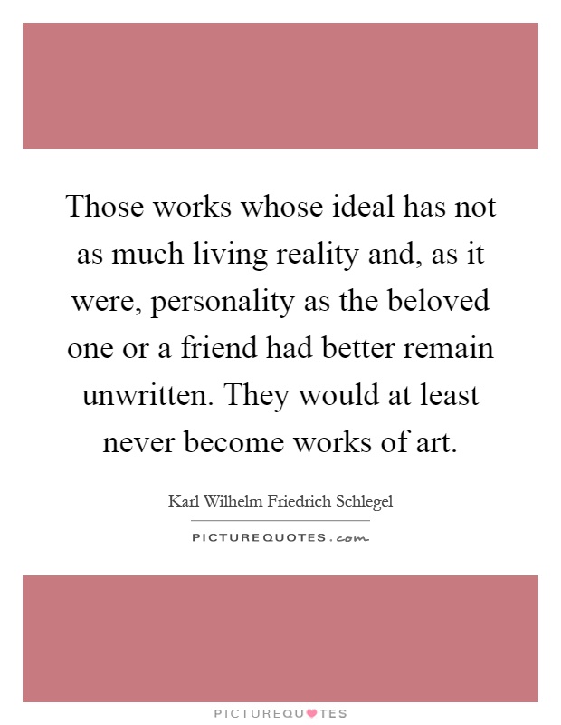 Those works whose ideal has not as much living reality and, as it were, personality as the beloved one or a friend had better remain unwritten. They would at least never become works of art Picture Quote #1