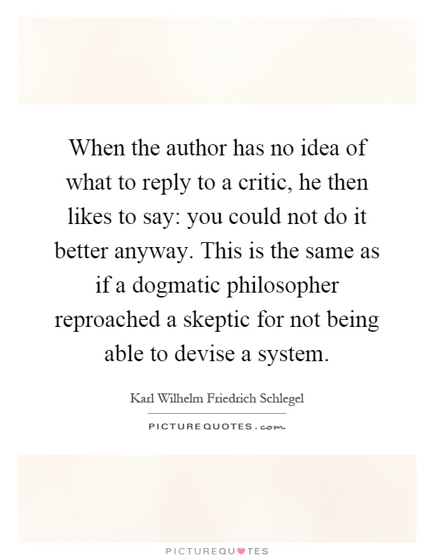 When the author has no idea of what to reply to a critic, he then likes to say: you could not do it better anyway. This is the same as if a dogmatic philosopher reproached a skeptic for not being able to devise a system Picture Quote #1