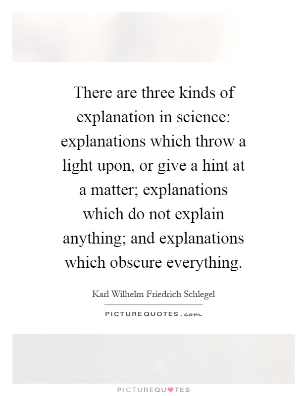 There are three kinds of explanation in science: explanations which throw a light upon, or give a hint at a matter; explanations which do not explain anything; and explanations which obscure everything Picture Quote #1