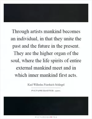 Through artists mankind becomes an individual, in that they unite the past and the future in the present. They are the higher organ of the soul, where the life spirits of entire external mankind meet and in which inner mankind first acts Picture Quote #1