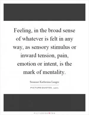 Feeling, in the broad sense of whatever is felt in any way, as sensory stimulus or inward tension, pain, emotion or intent, is the mark of mentality Picture Quote #1