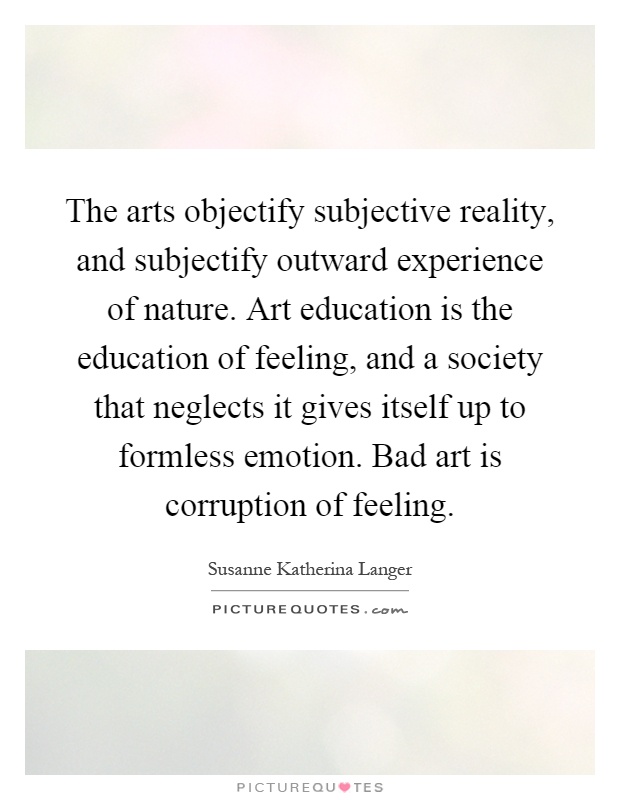 The arts objectify subjective reality, and subjectify outward experience of nature. Art education is the education of feeling, and a society that neglects it gives itself up to formless emotion. Bad art is corruption of feeling Picture Quote #1