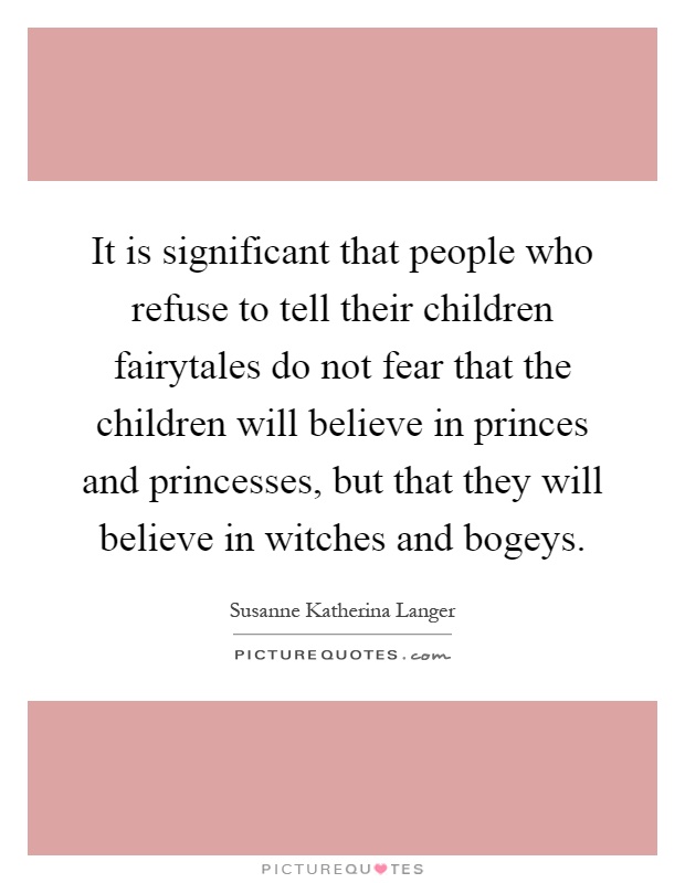 It is significant that people who refuse to tell their children fairytales do not fear that the children will believe in princes and princesses, but that they will believe in witches and bogeys Picture Quote #1