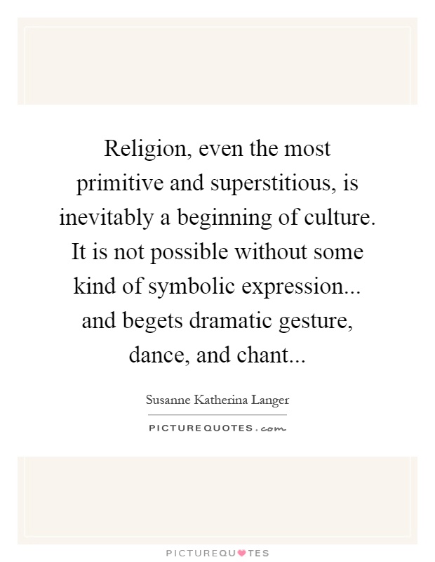 Religion, even the most primitive and superstitious, is inevitably a beginning of culture. It is not possible without some kind of symbolic expression... and begets dramatic gesture, dance, and chant Picture Quote #1