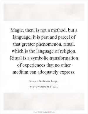 Magic, then, is not a method, but a language; it is part and parcel of that greater phenomenon, ritual, which is the language of religion. Ritual is a symbolic transformation of experiences that no other medium can adequately express Picture Quote #1