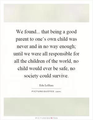 We found... that being a good parent to one’s own child was never and in no way enough; until we were all responsible for all the children of the world, no child would ever be safe, no society could survive Picture Quote #1