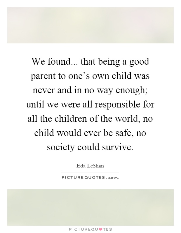 We found... that being a good parent to one's own child was never and in no way enough; until we were all responsible for all the children of the world, no child would ever be safe, no society could survive Picture Quote #1