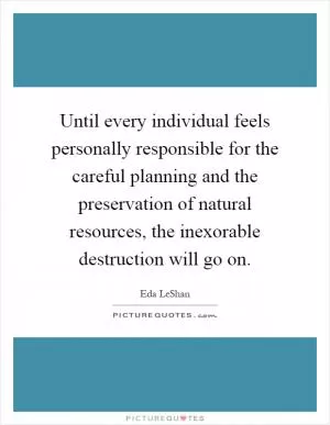 Until every individual feels personally responsible for the careful planning and the preservation of natural resources, the inexorable destruction will go on Picture Quote #1
