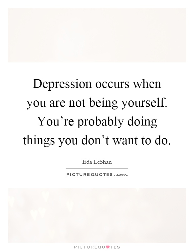Depression occurs when you are not being yourself. You're probably doing things you don't want to do Picture Quote #1