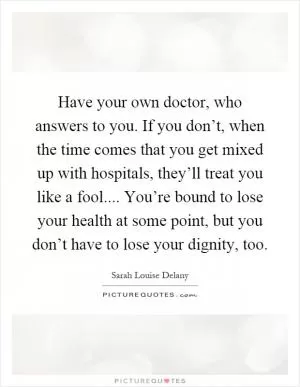 Have your own doctor, who answers to you. If you don’t, when the time comes that you get mixed up with hospitals, they’ll treat you like a fool.... You’re bound to lose your health at some point, but you don’t have to lose your dignity, too Picture Quote #1