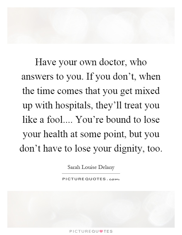 Have your own doctor, who answers to you. If you don't, when the time comes that you get mixed up with hospitals, they'll treat you like a fool.... You're bound to lose your health at some point, but you don't have to lose your dignity, too Picture Quote #1