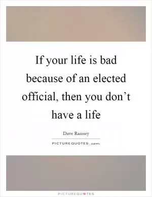 If your life is bad because of an elected official, then you don’t have a life Picture Quote #1