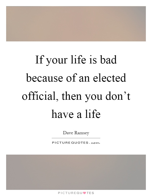 If your life is bad because of an elected official, then you don't have a life Picture Quote #1