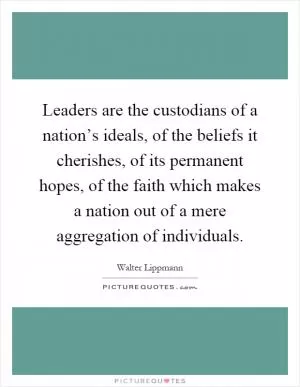 Leaders are the custodians of a nation’s ideals, of the beliefs it cherishes, of its permanent hopes, of the faith which makes a nation out of a mere aggregation of individuals Picture Quote #1