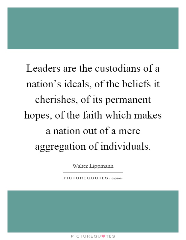 Leaders are the custodians of a nation's ideals, of the beliefs it cherishes, of its permanent hopes, of the faith which makes a nation out of a mere aggregation of individuals Picture Quote #1