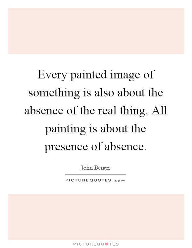 Every painted image of something is also about the absence of the real thing. All painting is about the presence of absence Picture Quote #1