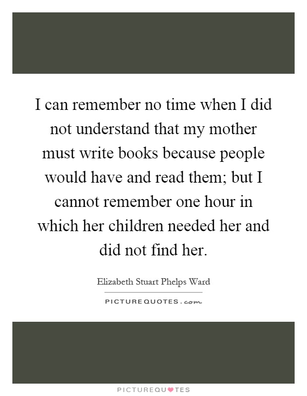 I can remember no time when I did not understand that my mother must write books because people would have and read them; but I cannot remember one hour in which her children needed her and did not find her Picture Quote #1