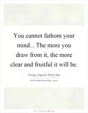 You cannot fathom your mind... The more you draw from it, the more clear and fruitful it will be Picture Quote #1
