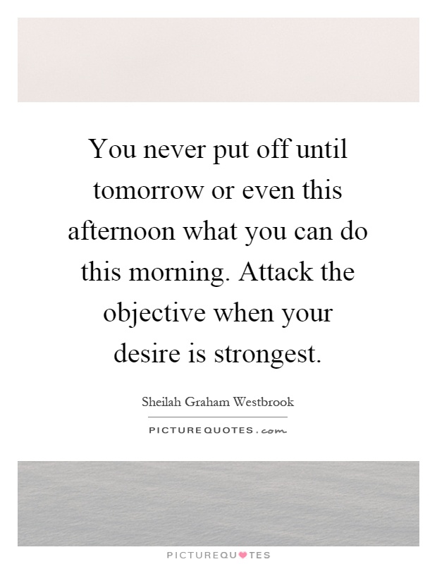 You never put off until tomorrow or even this afternoon what you can do this morning. Attack the objective when your desire is strongest Picture Quote #1
