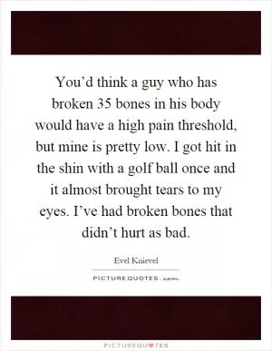 You’d think a guy who has broken 35 bones in his body would have a high pain threshold, but mine is pretty low. I got hit in the shin with a golf ball once and it almost brought tears to my eyes. I’ve had broken bones that didn’t hurt as bad Picture Quote #1