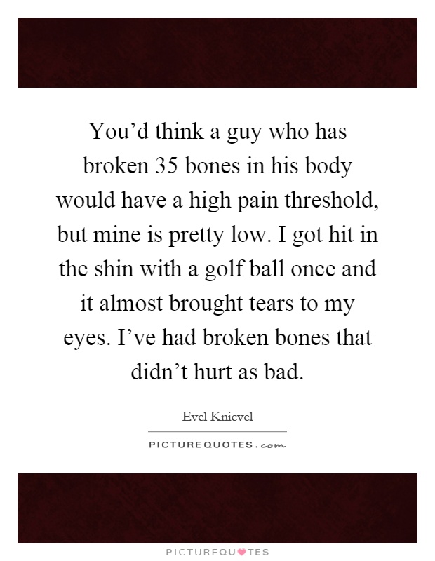 You'd think a guy who has broken 35 bones in his body would have a high pain threshold, but mine is pretty low. I got hit in the shin with a golf ball once and it almost brought tears to my eyes. I've had broken bones that didn't hurt as bad Picture Quote #1