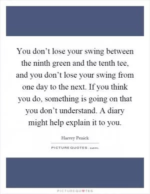 You don’t lose your swing between the ninth green and the tenth tee, and you don’t lose your swing from one day to the next. If you think you do, something is going on that you don’t understand. A diary might help explain it to you Picture Quote #1
