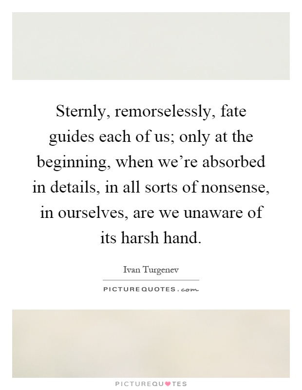 Sternly, remorselessly, fate guides each of us; only at the beginning, when we're absorbed in details, in all sorts of nonsense, in ourselves, are we unaware of its harsh hand Picture Quote #1