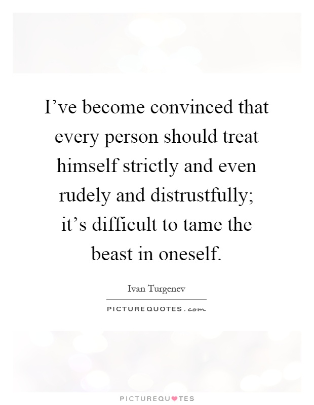 I've become convinced that every person should treat himself strictly and even rudely and distrustfully; it's difficult to tame the beast in oneself Picture Quote #1