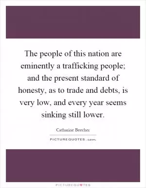 The people of this nation are eminently a trafficking people; and the present standard of honesty, as to trade and debts, is very low, and every year seems sinking still lower Picture Quote #1
