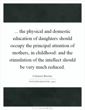 ... the physical and domestic education of daughters should occupy the principal attention of mothers, in childhood: and the stimulation of the intellect should be very much reduced Picture Quote #1