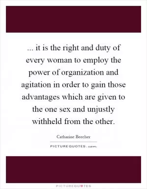 ... it is the right and duty of every woman to employ the power of organization and agitation in order to gain those advantages which are given to the one sex and unjustly withheld from the other Picture Quote #1