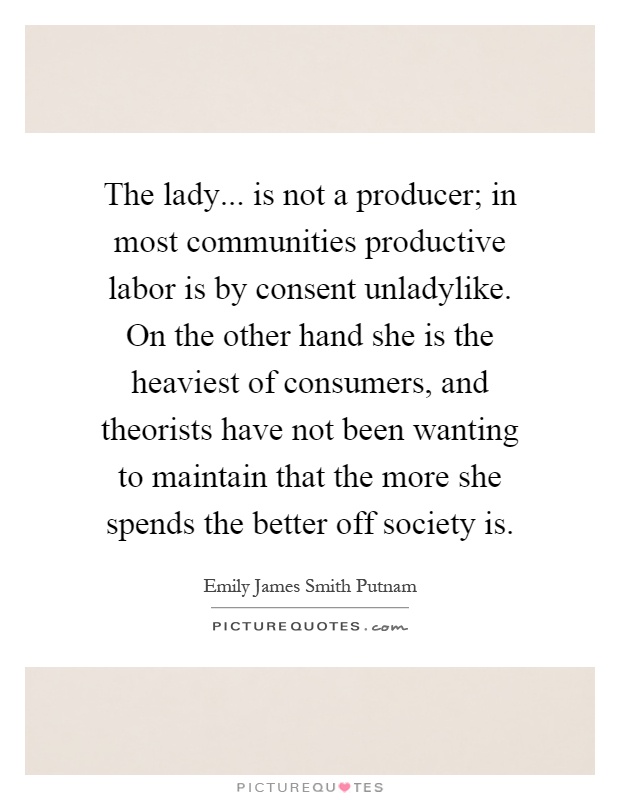 The lady... is not a producer; in most communities productive labor is by consent unladylike. On the other hand she is the heaviest of consumers, and theorists have not been wanting to maintain that the more she spends the better off society is Picture Quote #1