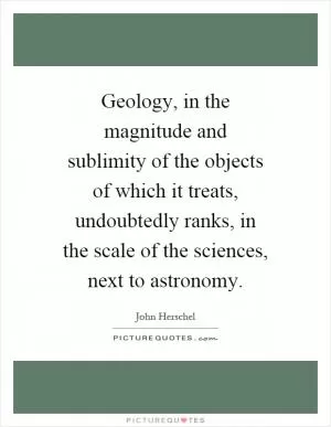 Geology, in the magnitude and sublimity of the objects of which it treats, undoubtedly ranks, in the scale of the sciences, next to astronomy Picture Quote #1