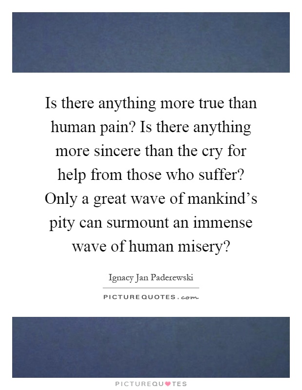 Is there anything more true than human pain? Is there anything more sincere than the cry for help from those who suffer? Only a great wave of mankind's pity can surmount an immense wave of human misery? Picture Quote #1
