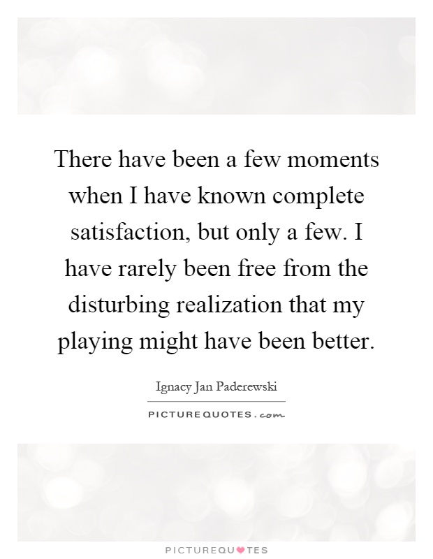 There have been a few moments when I have known complete satisfaction, but only a few. I have rarely been free from the disturbing realization that my playing might have been better Picture Quote #1