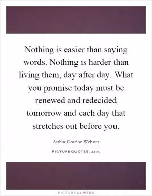 Nothing is easier than saying words. Nothing is harder than living them, day after day. What you promise today must be renewed and redecided tomorrow and each day that stretches out before you Picture Quote #1