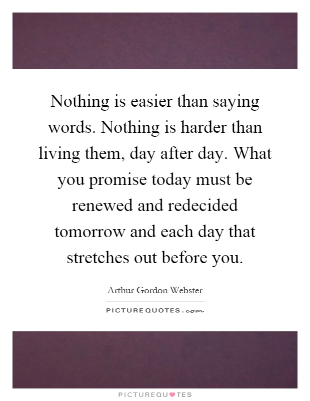 Nothing is easier than saying words. Nothing is harder than living them, day after day. What you promise today must be renewed and redecided tomorrow and each day that stretches out before you Picture Quote #1