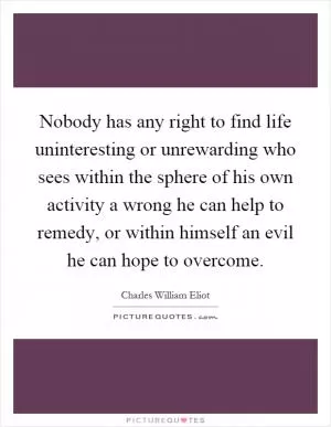 Nobody has any right to find life uninteresting or unrewarding who sees within the sphere of his own activity a wrong he can help to remedy, or within himself an evil he can hope to overcome Picture Quote #1