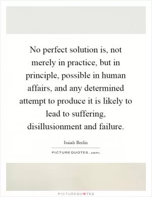 No perfect solution is, not merely in practice, but in principle, possible in human affairs, and any determined attempt to produce it is likely to lead to suffering, disillusionment and failure Picture Quote #1