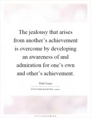 The jealousy that arises from another’s achievement is overcome by developing an awareness of and admiration for one’s own and other’s achievement Picture Quote #1