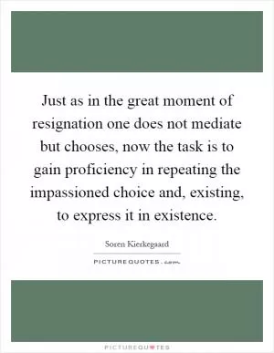 Just as in the great moment of resignation one does not mediate but chooses, now the task is to gain proficiency in repeating the impassioned choice and, existing, to express it in existence Picture Quote #1