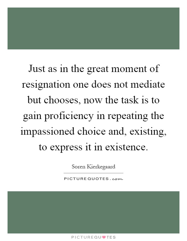 Just as in the great moment of resignation one does not mediate but chooses, now the task is to gain proficiency in repeating the impassioned choice and, existing, to express it in existence Picture Quote #1