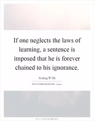If one neglects the laws of learning, a sentence is imposed that he is forever chained to his ignorance Picture Quote #1