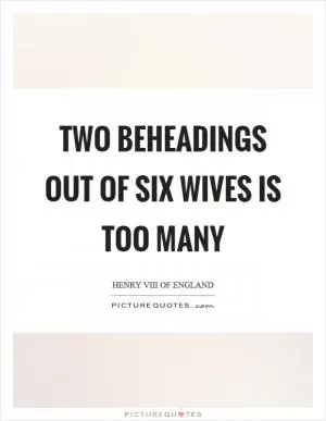 Two beheadings out of six wives is too many Picture Quote #1